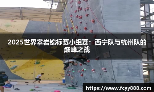 2025世界攀岩锦标赛小组赛：西宁队与杭州队的巅峰之战