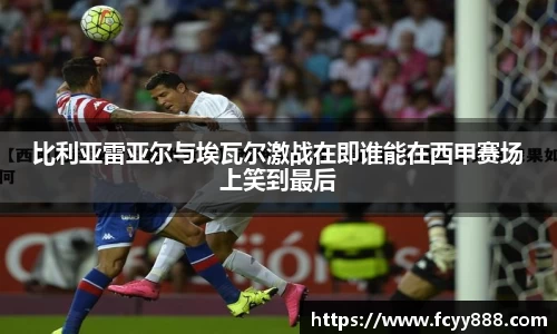 比利亚雷亚尔与埃瓦尔激战在即谁能在西甲赛场上笑到最后